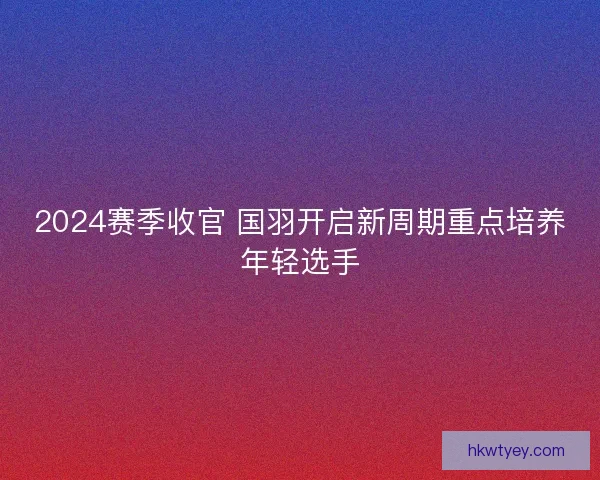 2024赛季收官 国羽开启新周期重点培养年轻选手