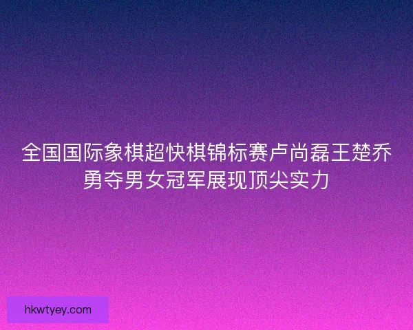 全国国际象棋超快棋锦标赛卢尚磊王楚乔勇夺男女冠军展现顶尖实力