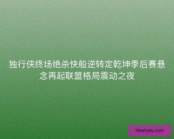 独行侠终场绝杀快船逆转定乾坤季后赛悬念再起联盟格局震动之夜