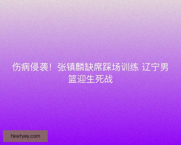 伤病侵袭！张镇麟缺席踩场训练 辽宁男篮迎生死战