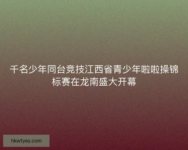 千名少年同台竞技江西省青少年啦啦操锦标赛在龙南盛大开幕