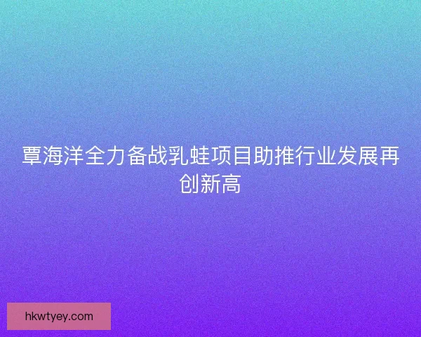 覃海洋全力备战乳蛙项目助推行业发展再创新高