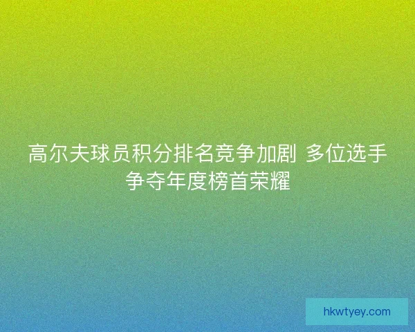 高尔夫球员积分排名竞争加剧 多位选手争夺年度榜首荣耀