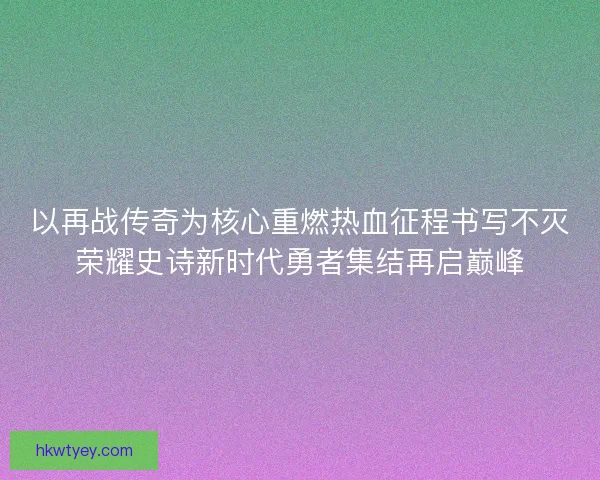 以再战传奇为核心重燃热血征程书写不灭荣耀史诗新时代勇者集结再启巅峰