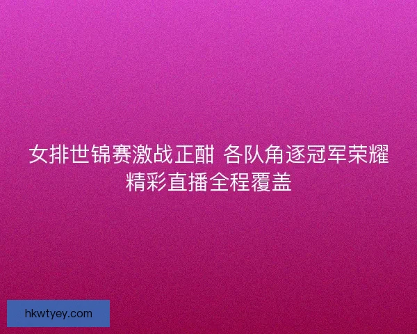 女排世锦赛激战正酣 各队角逐冠军荣耀精彩直播全程覆盖