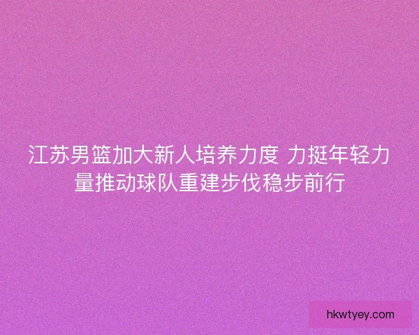 江苏男篮加大新人培养力度 力挺年轻力量推动球队重建步伐稳步前行