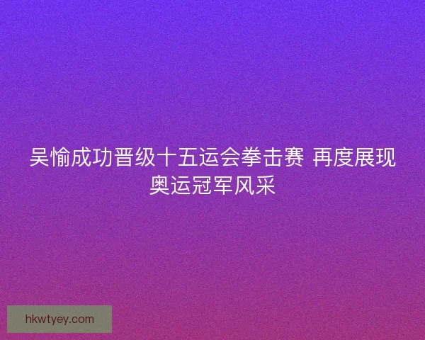 吴愉成功晋级十五运会拳击赛 再度展现奥运冠军风采