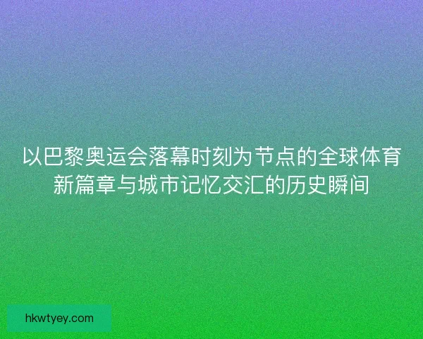 以巴黎奥运会落幕时刻为节点的全球体育新篇章与城市记忆交汇的历史瞬间