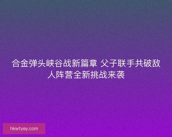 合金弹头峡谷战新篇章 父子联手共破敌人阵营全新挑战来袭